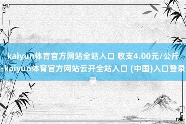 kaiyun体育官方网站全站入口 收支4.00元/公斤-kaiyun体育官方网站云开全站入口 (中国)入口登录