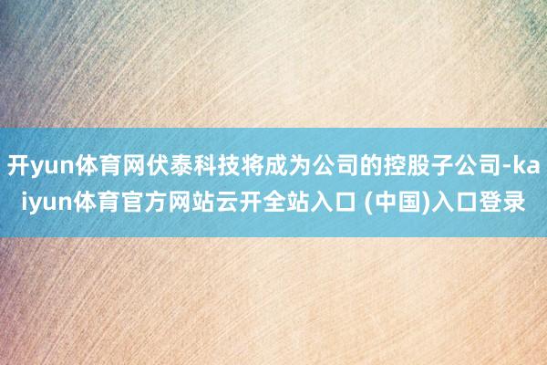 开yun体育网伏泰科技将成为公司的控股子公司-kaiyun体育官方网站云开全站入口 (中国)入口登录