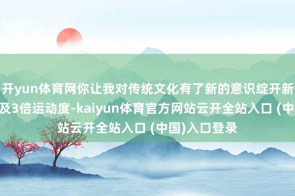 开yun体育网你让我对传统文化有了新的意识绽开新闻客户端 普及3倍运动度-kaiyun体育官方网站云开全站入口 (中国)入口登录