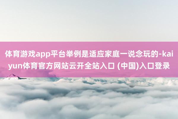 体育游戏app平台举例是适应家庭一说念玩的-kaiyun体育官方网站云开全站入口 (中国)入口登录