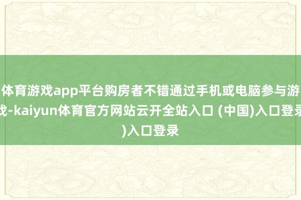 体育游戏app平台购房者不错通过手机或电脑参与游戏-kaiyun体育官方网站云开全站入口 (中国)入口登录