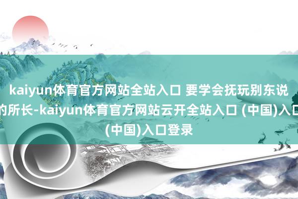 kaiyun体育官方网站全站入口 要学会抚玩别东说念主的所长-kaiyun体育官方网站云开全站入口 (中国)入口登录