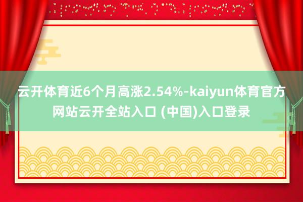 云开体育近6个月高涨2.54%-kaiyun体育官方网站云开全站入口 (中国)入口登录