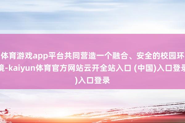 体育游戏app平台共同营造一个融合、安全的校园环境-kaiyun体育官方网站云开全站入口 (中国)入口登录