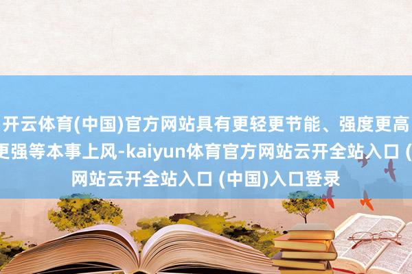 开云体育(中国)官方网站具有更轻更节能、强度更高、环境相宜性更强等本事上风-kaiyun体育官方网站云开全站入口 (中国)入口登录