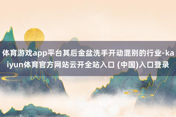 体育游戏app平台其后金盆洗手开动混别的行业-kaiyun体育官方网站云开全站入口 (中国)入口登录