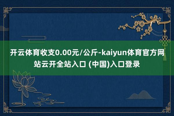 开云体育收支0.00元/公斤-kaiyun体育官方网站云开全站入口 (中国)入口登录