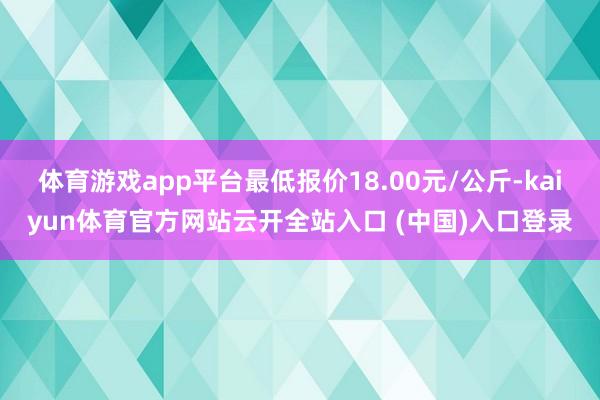 体育游戏app平台最低报价18.00元/公斤-kaiyun体育官方网站云开全站入口 (中国)入口登录