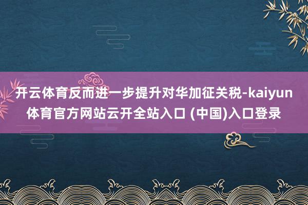 开云体育反而进一步提升对华加征关税-kaiyun体育官方网站云开全站入口 (中国)入口登录