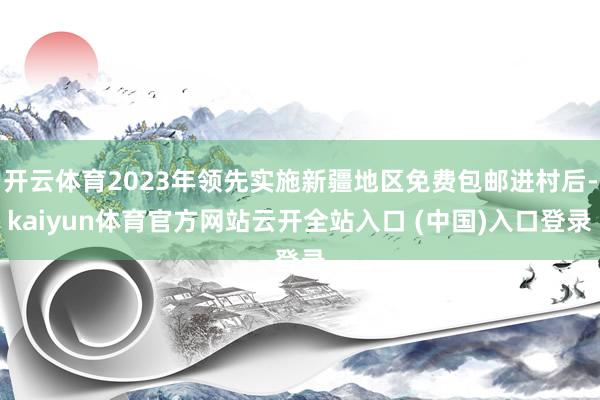 开云体育2023年领先实施新疆地区免费包邮进村后-kaiyun体育官方网站云开全站入口 (中国)入口登录