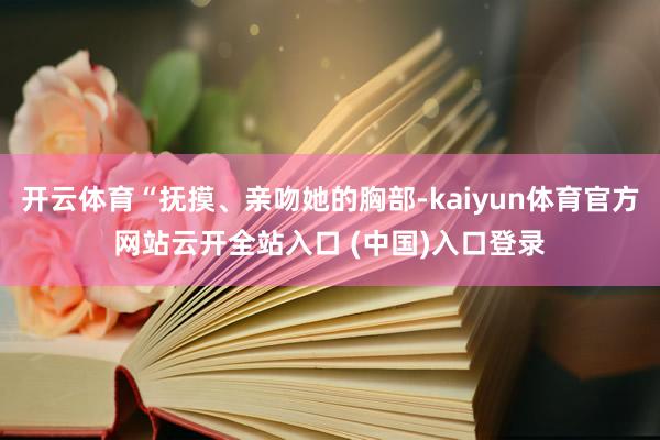 开云体育“抚摸、亲吻她的胸部-kaiyun体育官方网站云开全站入口 (中国)入口登录