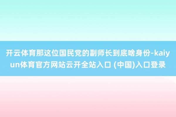 开云体育那这位国民党的副师长到底啥身份-kaiyun体育官方网站云开全站入口 (中国)入口登录