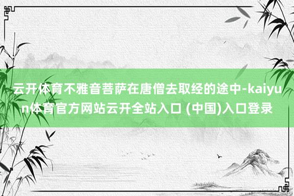 云开体育不雅音菩萨在唐僧去取经的途中-kaiyun体育官方网站云开全站入口 (中国)入口登录