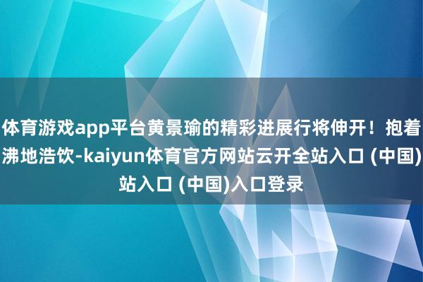 体育游戏app平台黄景瑜的精彩进展行将伸开！抱着一瓶酒鼎沸地浩饮-kaiyun体育官方网站云开全站入口 (中国)入口登录