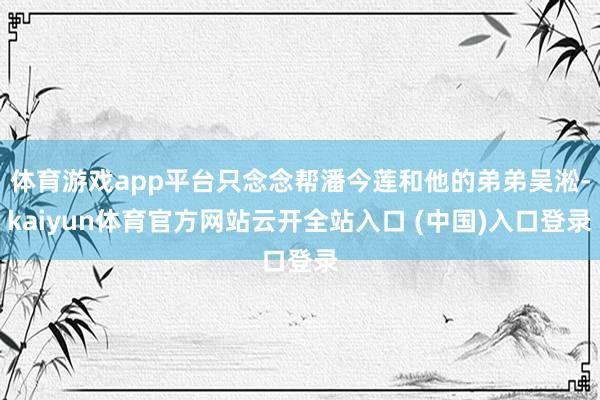 体育游戏app平台只念念帮潘今莲和他的弟弟吴淞-kaiyun体育官方网站云开全站入口 (中国)入口登录