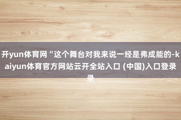 开yun体育网“这个舞台对我来说一经是弗成能的-kaiyun体育官方网站云开全站入口 (中国)入口登录