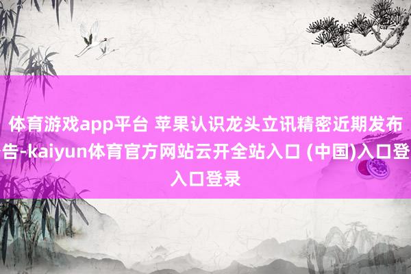 体育游戏app平台 　　苹果认识龙头立讯精密近期发布公告-kaiyun体育官方网站云开全站入口 (中国)入口登录