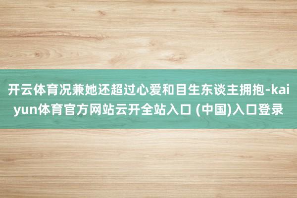 开云体育况兼她还超过心爱和目生东谈主拥抱-kaiyun体育官方网站云开全站入口 (中国)入口登录