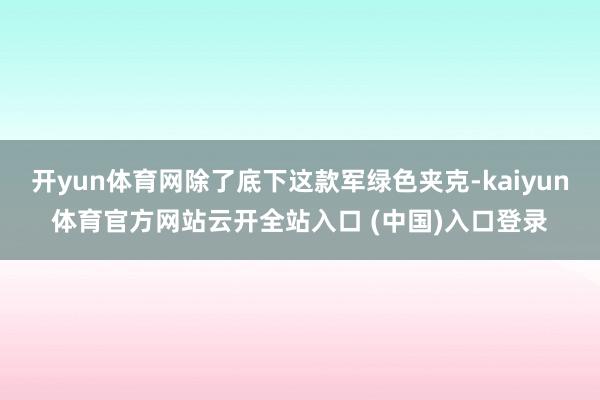 开yun体育网除了底下这款军绿色夹克-kaiyun体育官方网站云开全站入口 (中国)入口登录