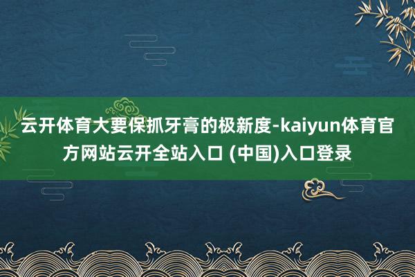 云开体育大要保抓牙膏的极新度-kaiyun体育官方网站云开全站入口 (中国)入口登录