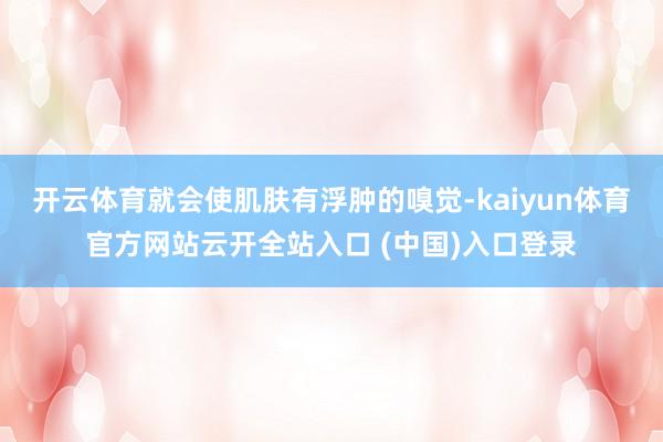 开云体育就会使肌肤有浮肿的嗅觉-kaiyun体育官方网站云开全站入口 (中国)入口登录