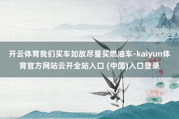 开云体育我们买车如故尽量买燃油车-kaiyun体育官方网站云开全站入口 (中国)入口登录