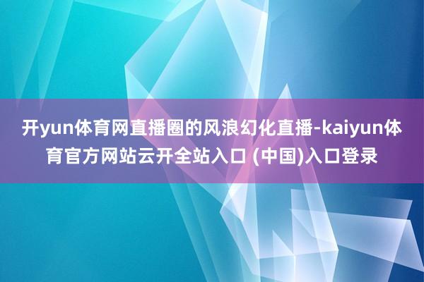 开yun体育网直播圈的风浪幻化直播-kaiyun体育官方网站云开全站入口 (中国)入口登录