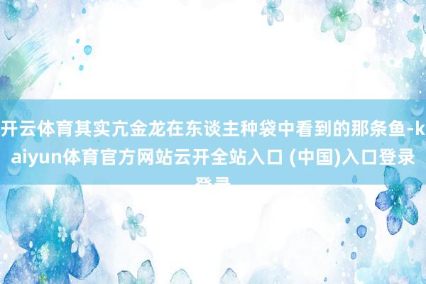 开云体育其实亢金龙在东谈主种袋中看到的那条鱼-kaiyun体育官方网站云开全站入口 (中国)入口登录