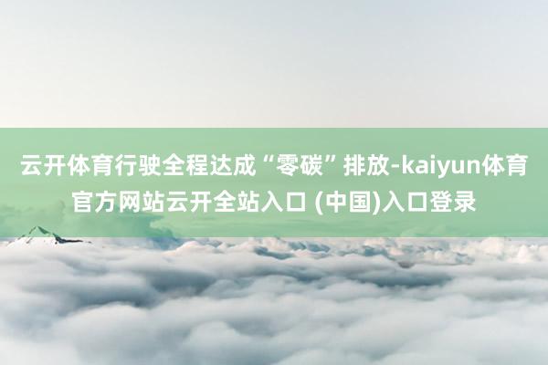 云开体育行驶全程达成“零碳”排放-kaiyun体育官方网站云开全站入口 (中国)入口登录