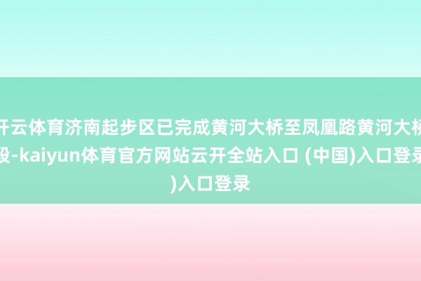 开云体育济南起步区已完成黄河大桥至凤凰路黄河大桥段-kaiyun体育官方网站云开全站入口 (中国)入口登录