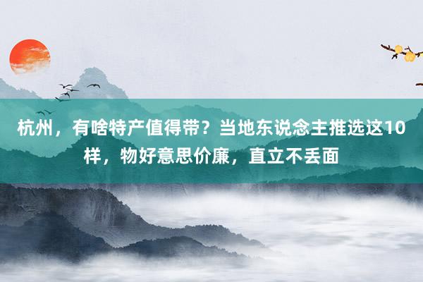 杭州，有啥特产值得带？当地东说念主推选这10样，物好意思价廉，直立不丢面