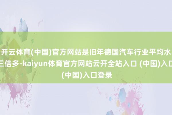 开云体育(中国)官方网站是旧年德国汽车行业平均水平的三倍多-kaiyun体育官方网站云开全站入口 (中国)入口登录