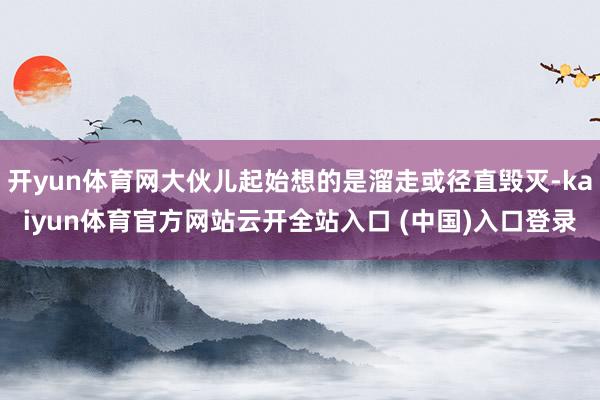 开yun体育网大伙儿起始想的是溜走或径直毁灭-kaiyun体育官方网站云开全站入口 (中国)入口登录