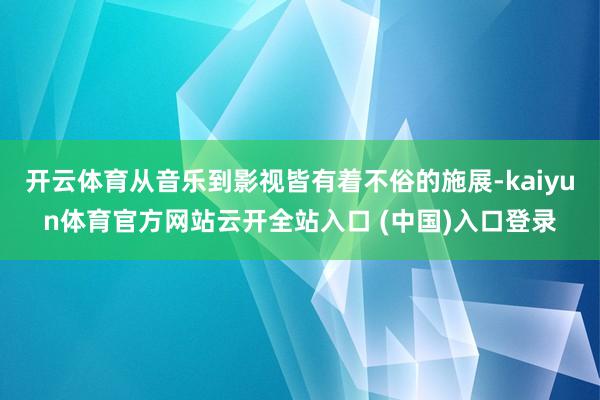 开云体育从音乐到影视皆有着不俗的施展-kaiyun体育官方网站云开全站入口 (中国)入口登录