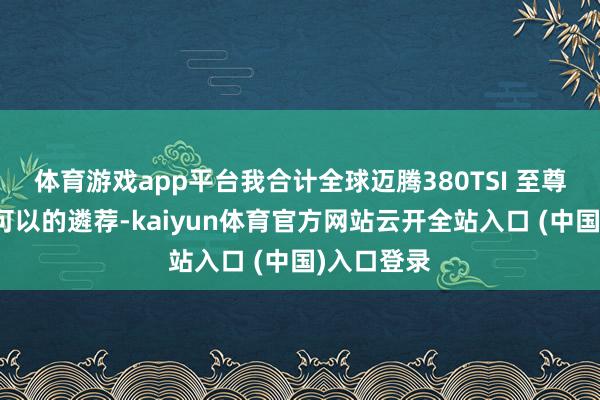 体育游戏app平台我合计全球迈腾380TSI 至尊版会是个可以的遴荐-kaiyun体育官方网站云开全站入口 (中国)入口登录