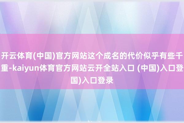 开云体育(中国)官方网站这个成名的代价似乎有些千里重-kaiyun体育官方网站云开全站入口 (中国)入口登录