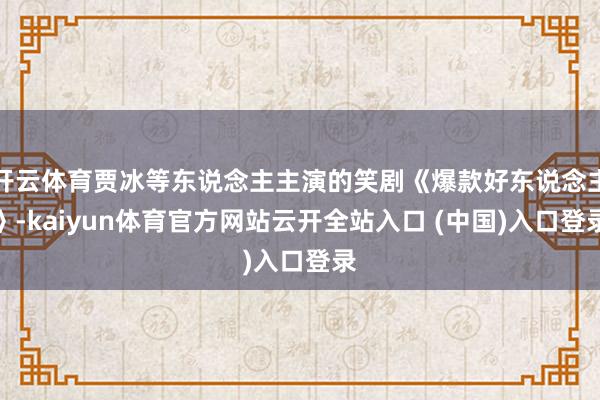 开云体育贾冰等东说念主主演的笑剧《爆款好东说念主》-kaiyun体育官方网站云开全站入口 (中国)入口登录