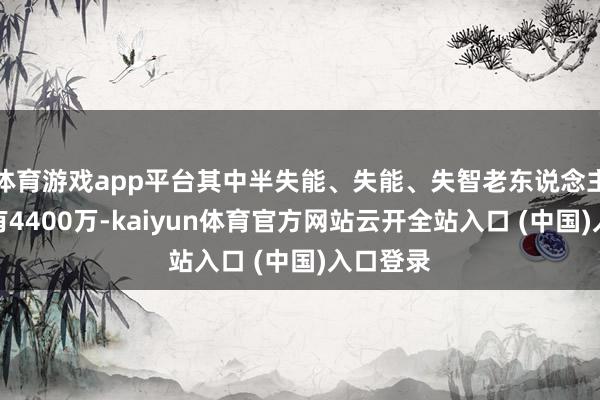 体育游戏app平台其中半失能、失能、失智老东说念主数目约有4400万-kaiyun体育官方网站云开全站入口 (中国)入口登录