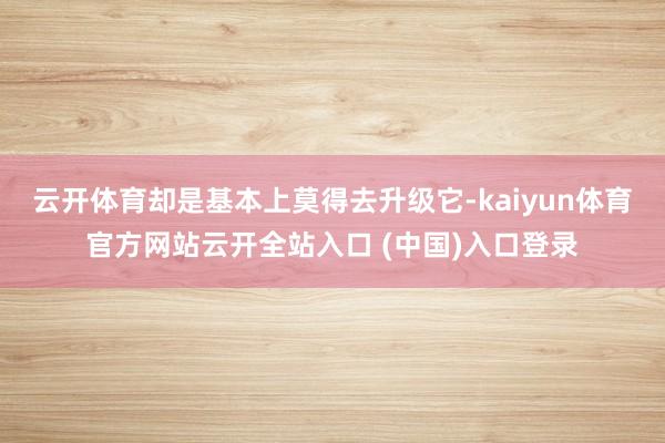 云开体育却是基本上莫得去升级它-kaiyun体育官方网站云开全站入口 (中国)入口登录