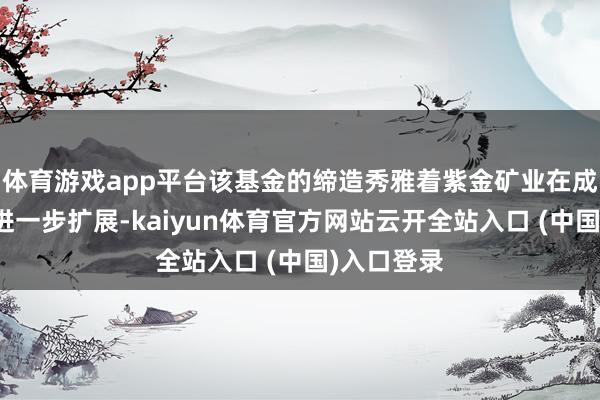 体育游戏app平台该基金的缔造秀雅着紫金矿业在成本阛阓的进一步扩展-kaiyun体育官方网站云开全站入口 (中国)入口登录