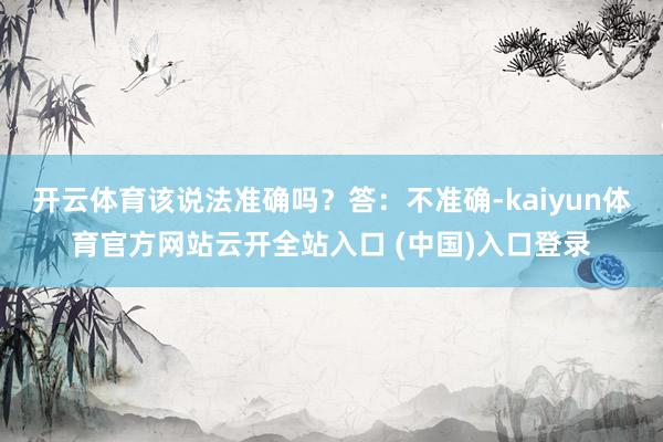 开云体育该说法准确吗？答：不准确-kaiyun体育官方网站云开全站入口 (中国)入口登录