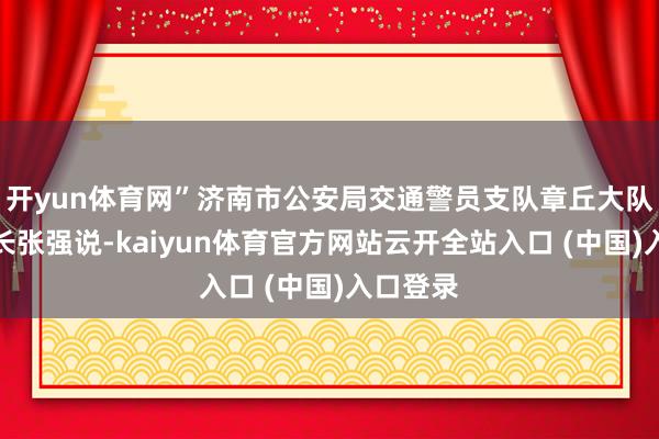 开yun体育网”济南市公安局交通警员支队章丘大队副大队长张强说-kaiyun体育官方网站云开全站入口 (中国)入口登录