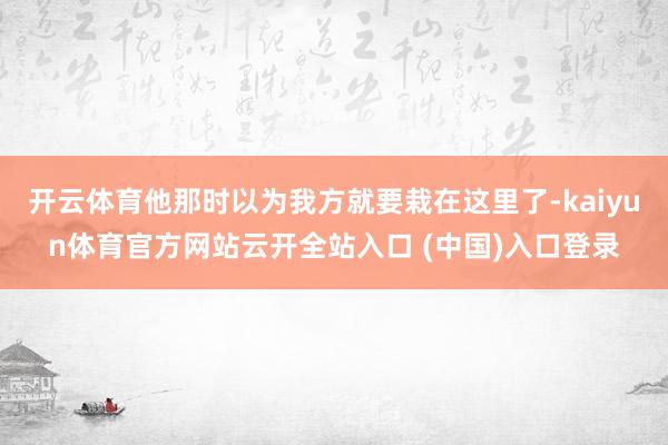 开云体育他那时以为我方就要栽在这里了-kaiyun体育官方网站云开全站入口 (中国)入口登录