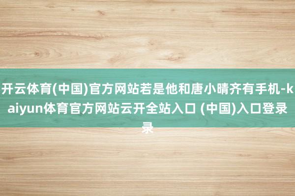 开云体育(中国)官方网站若是他和唐小晴齐有手机-kaiyun体育官方网站云开全站入口 (中国)入口登录