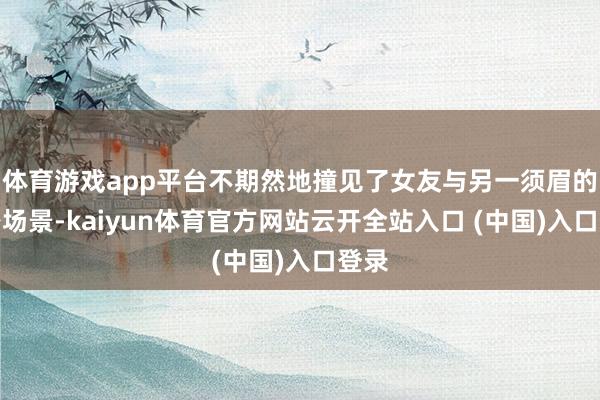 体育游戏app平台不期然地撞见了女友与另一须眉的亲密场景-kaiyun体育官方网站云开全站入口 (中国)入口登录