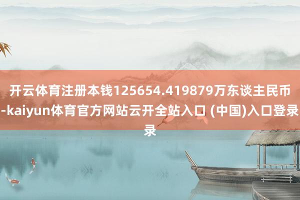 开云体育注册本钱125654.419879万东谈主民币-kaiyun体育官方网站云开全站入口 (中国)入口登录