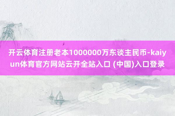 开云体育注册老本1000000万东谈主民币-kaiyun体育官方网站云开全站入口 (中国)入口登录