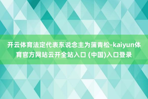 开云体育法定代表东说念主为蒲青松-kaiyun体育官方网站云开全站入口 (中国)入口登录