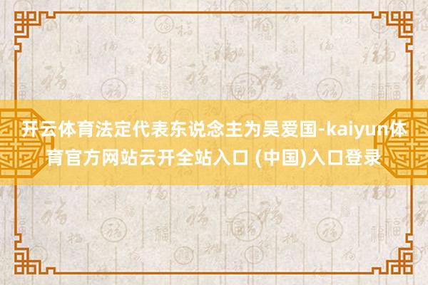 开云体育法定代表东说念主为吴爱国-kaiyun体育官方网站云开全站入口 (中国)入口登录