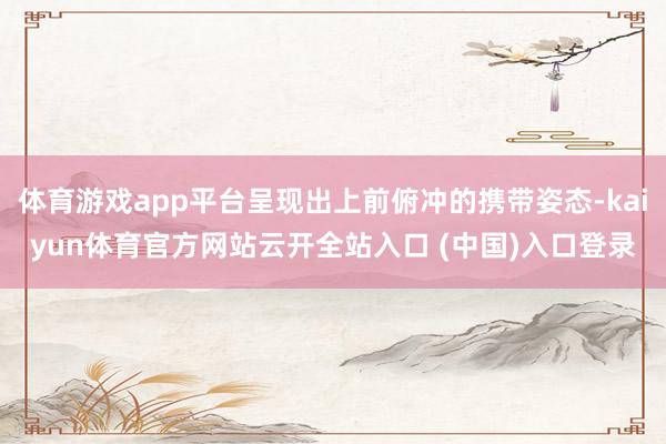 体育游戏app平台呈现出上前俯冲的携带姿态-kaiyun体育官方网站云开全站入口 (中国)入口登录